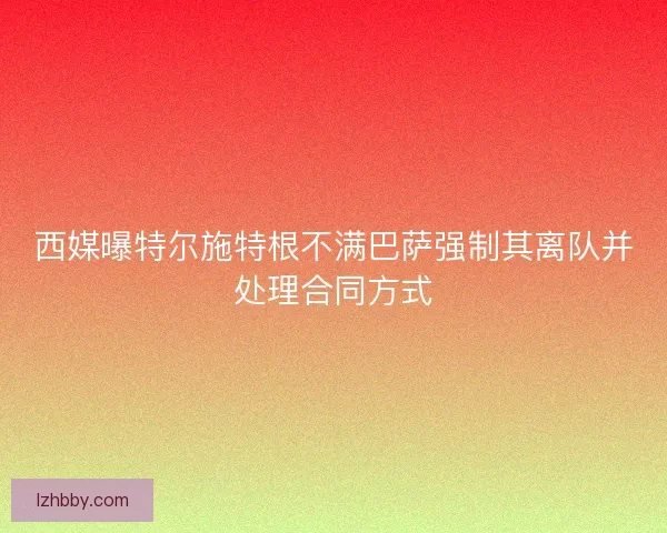 西媒曝特尔施特根不满巴萨强制其离队并处理合同方式