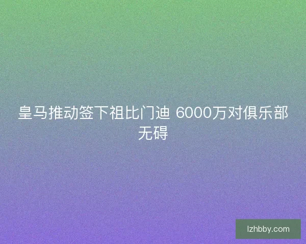 皇马推动签下祖比门迪 6000万对俱乐部无碍