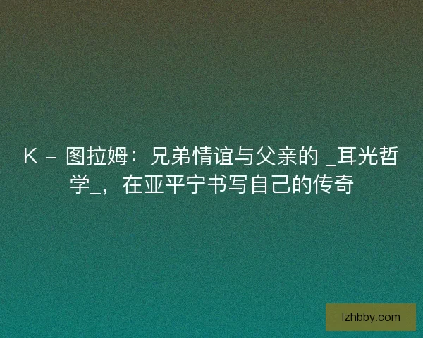 K - 图拉姆：兄弟情谊与父亲的 _耳光哲学_，在亚平宁书写自己的传奇