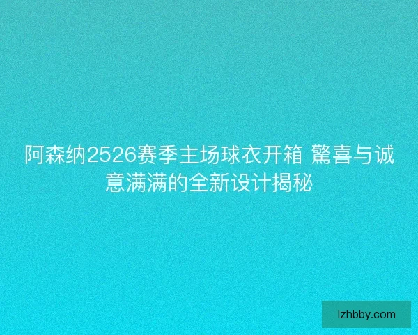 阿森纳2526赛季主场球衣开箱 驚喜与诚意满满的全新设计揭秘