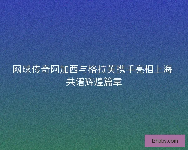 网球传奇阿加西与格拉芙携手亮相上海 共谱辉煌篇章