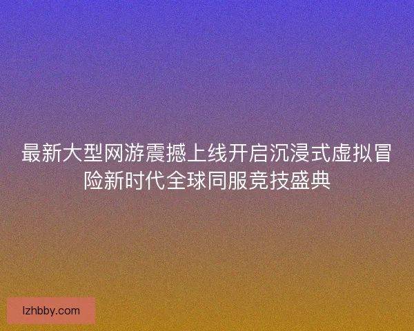 最新大型网游震撼上线开启沉浸式虚拟冒险新时代全球同服竞技盛典