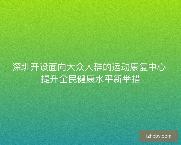 深圳开设面向大众人群的运动康复中心 提升全民健康水平新举措