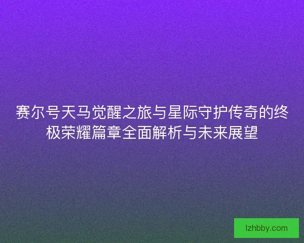 赛尔号天马觉醒之旅与星际守护传奇的终极荣耀篇章全面解析与未来展望