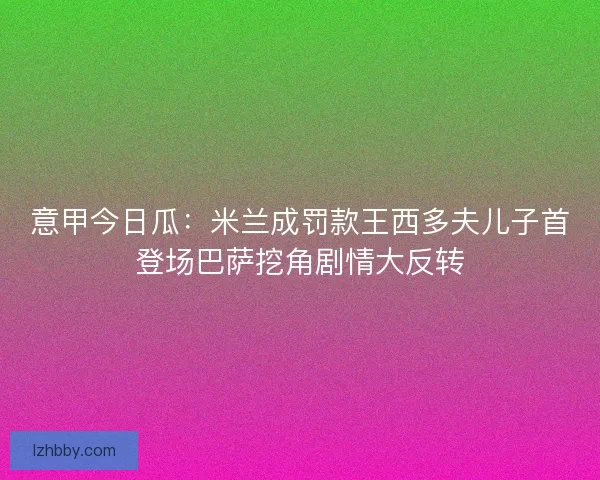 意甲今日瓜：米兰成罚款王西多夫儿子首登场巴萨挖角剧情大反转
