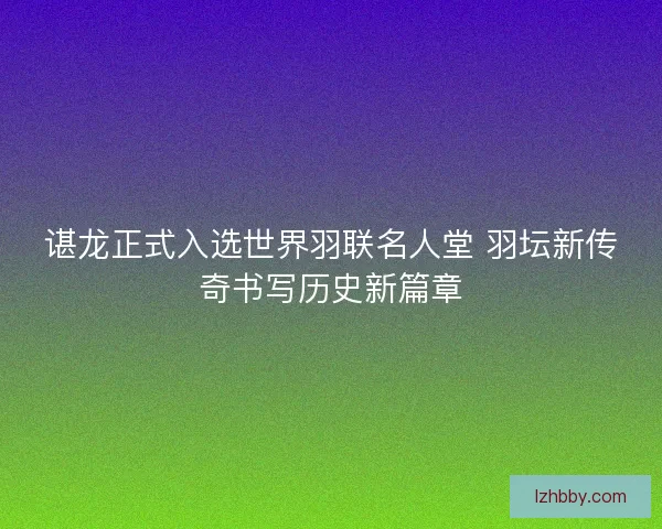 谌龙正式入选世界羽联名人堂 羽坛新传奇书写历史新篇章