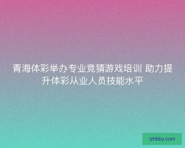 青海体彩举办专业竞猜游戏培训 助力提升体彩从业人员技能水平