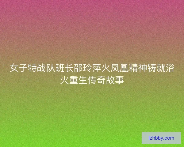 女子特战队班长邵玲萍火凤凰精神铸就浴火重生传奇故事