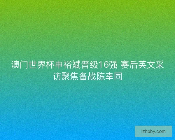 澳门世界杯申裕斌晋级16强 赛后英文采访聚焦备战陈幸同