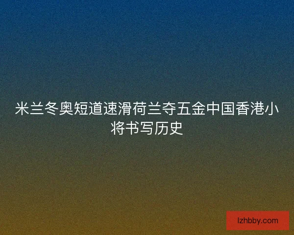 米兰冬奥短道速滑荷兰夺五金中国香港小将书写历史