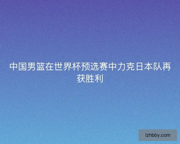 中国男篮在世界杯预选赛中力克日本队再获胜利