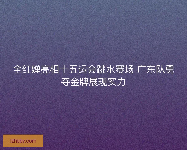 全红婵亮相十五运会跳水赛场 广东队勇夺金牌展现实力