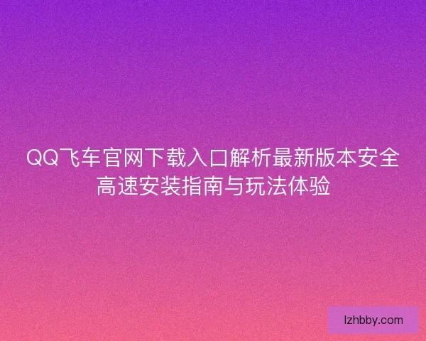 QQ飞车官网下载入口解析最新版本安全高速安装指南与玩法体验