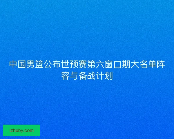 中国男篮公布世预赛第六窗口期大名单阵容与备战计划