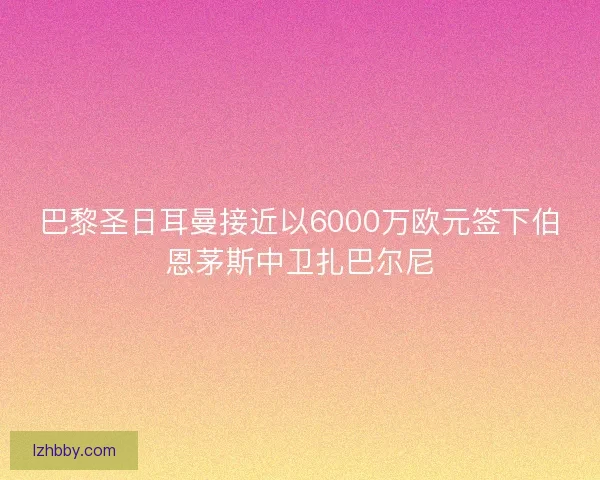 巴黎圣日耳曼接近以6000万欧元签下伯恩茅斯中卫扎巴尔尼
