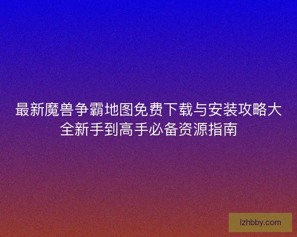 最新魔兽争霸地图免费下载与安装攻略大全新手到高手必备资源指南