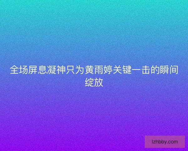 全场屏息凝神只为黄雨婷关键一击的瞬间绽放