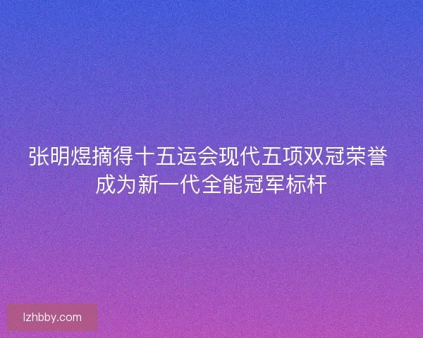 张明煜摘得十五运会现代五项双冠荣誉 成为新一代全能冠军标杆