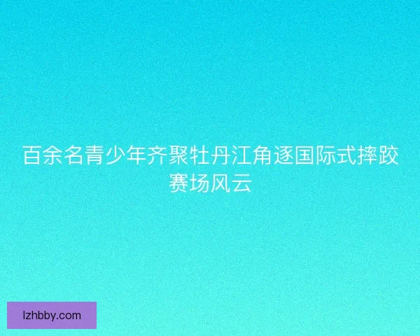 百余名青少年齐聚牡丹江角逐国际式摔跤赛场风云